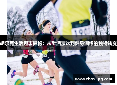 胡尔克生活趣事揭秘:从醉酒豪饮到健身训练的独特转变 胡尔克生活趣事揭秘:从醉酒豪饮到健身训练的独特转变