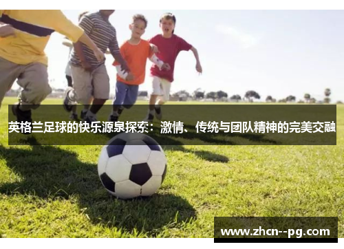 英格兰足球的快乐源泉探索:激情、传统与团队精神的完美交融 英格兰足球的快乐源泉探索:激情、传统与团队精神的完美交融