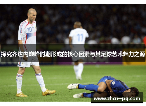 探究齐达内巅峰时期形成的核心因素与其足球艺术魅力之源