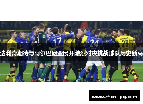 达利奇期待与阿尔巴尼亚展开激烈对决挑战球队历史新高 达利奇期待与阿尔巴尼亚展开激烈对决挑战球队历史新高