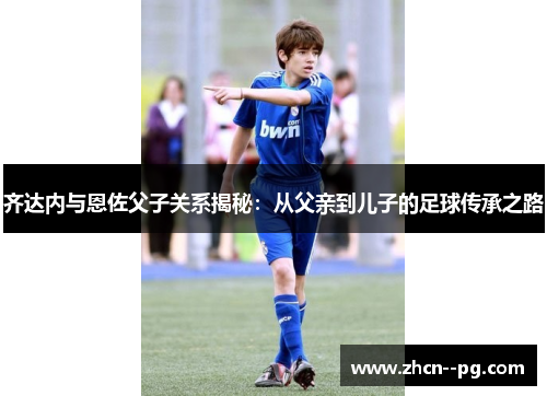 齐达内与恩佐父子关系揭秘：从父亲到儿子的足球传承之路