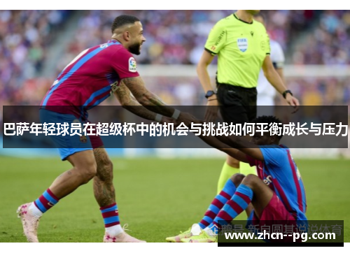 巴萨年轻球员在超级杯中的机会与挑战如何平衡成长与压力 巴萨年轻球员在超级杯中的机会与挑战如何平衡成长与压力