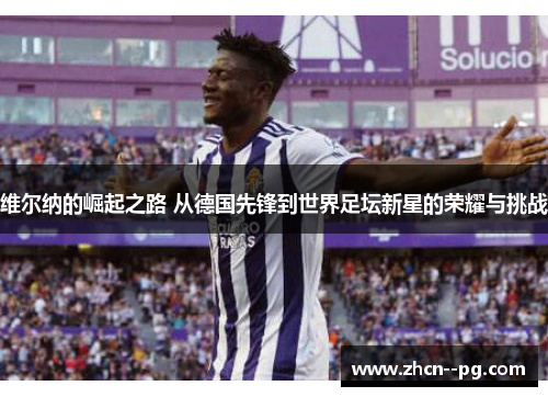 维尔纳的崛起之路 从德国先锋到世界足坛新星的荣耀与挑战