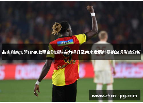 菲奥利奇加盟HNK戈里察对球队实力提升及未来发展前景的深远影响分析 菲奥利奇加盟HNK戈里察对球队实力提升及未来发展前景的深远影响分析