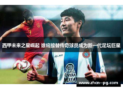 西甲未来之星崛起 谁将接替传奇球员成为新一代足坛巨星
