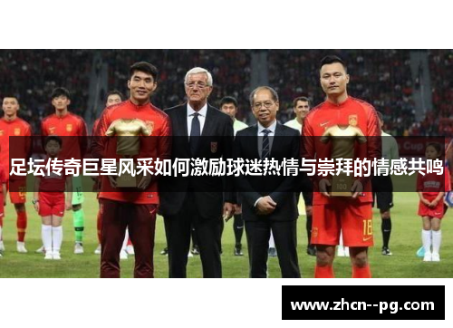 足坛传奇巨星风采如何激励球迷热情与崇拜的情感共鸣 足坛传奇巨星风采如何激励球迷热情与崇拜的情感共鸣