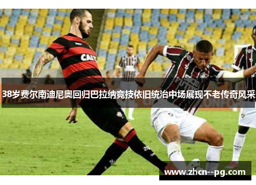 38岁费尔南迪尼奥回归巴拉纳竞技依旧统治中场展现不老传奇风采 38岁费尔南迪尼奥回归巴拉纳竞技依旧统治中场展现不老传奇风采