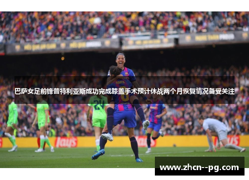 巴萨女足前锋普特利亚斯成功完成膝盖手术预计休战两个月恢复情况备受关注