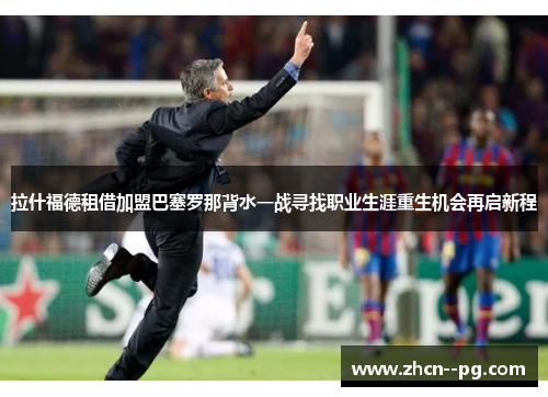 拉什福德租借加盟巴塞罗那背水一战寻找职业生涯重生机会再启新程 拉什福德租借加盟巴塞罗那背水一战寻找职业生涯重生机会再启新程