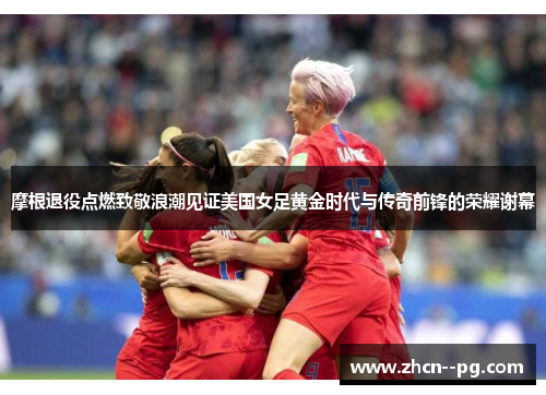 摩根退役点燃致敬浪潮见证美国女足黄金时代与传奇前锋的荣耀谢幕
